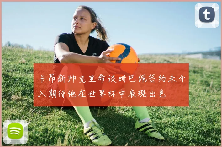 卡昂新帅克里希谈姆巴佩签约未介入期待他在世界杯中表现出色