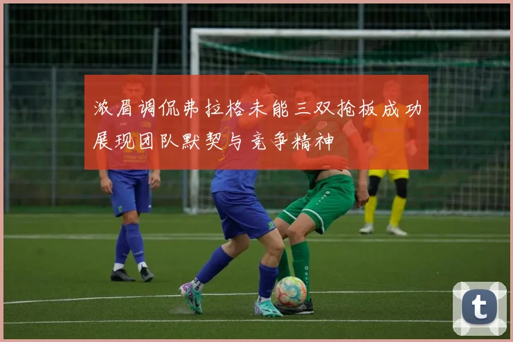 浓眉调侃弗拉格未能三双抢板成功展现团队默契与竞争精神
