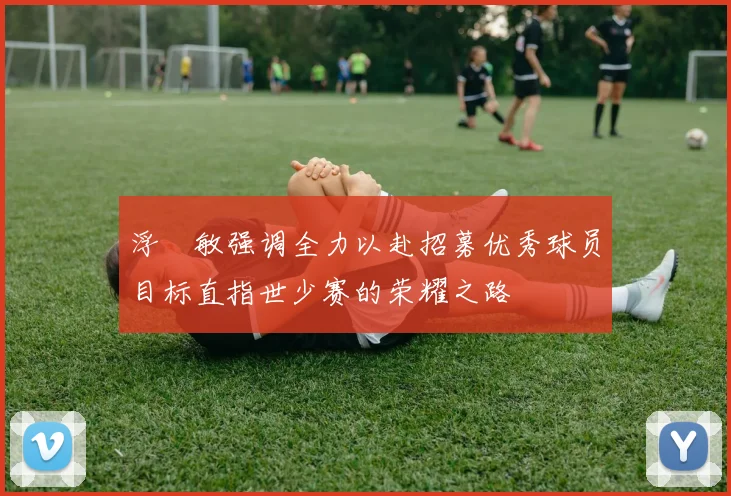 浮嶋敏强调全力以赴招募优秀球员目标直指世少赛的荣耀之路