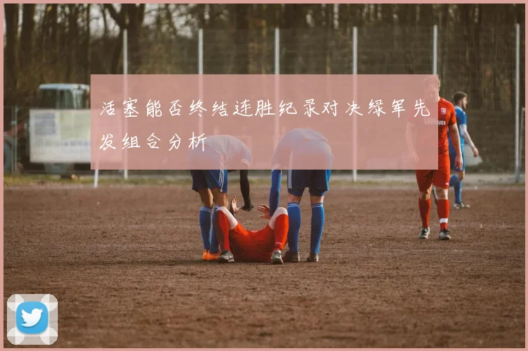 活塞能否终结连胜纪录对决绿军先发组合分析
