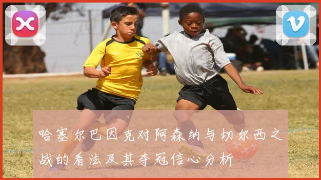 哈塞尔巴因克对阿森纳与切尔西之战的看法及其夺冠信心分析