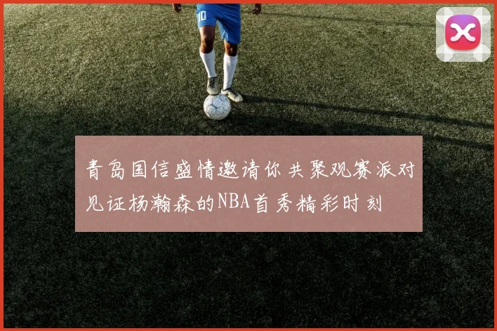 青岛国信盛情邀请你共聚观赛派对见证杨瀚森的NBA首秀精彩时刻