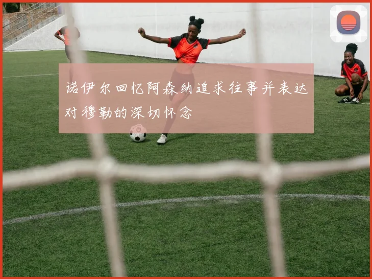 诺伊尔回忆阿森纳追求往事并表达对穆勒的深切怀念