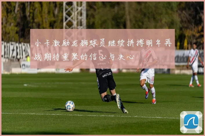 小卡激励龙狮球员继续拼搏明年再战期待重聚的信心与决心