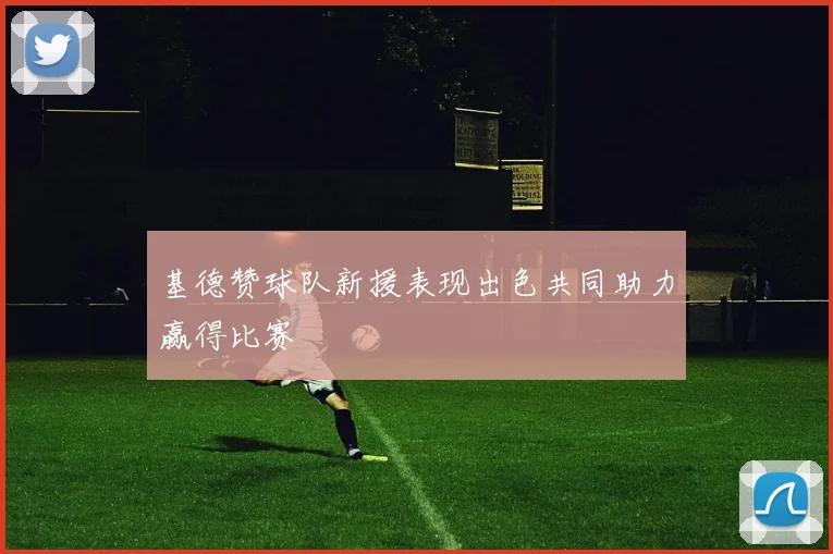 基德赞球队新援表现出色共同助力赢得比赛