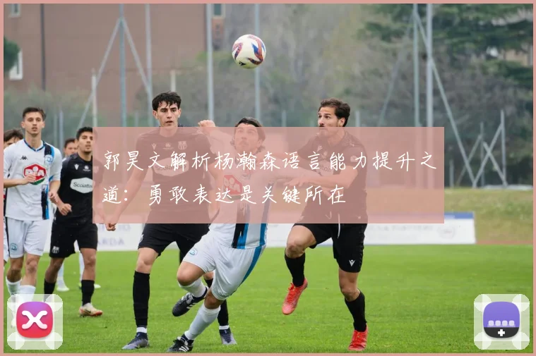 郭昊文解析杨瀚森语言能力提升之道：勇敢表达是关键所在
