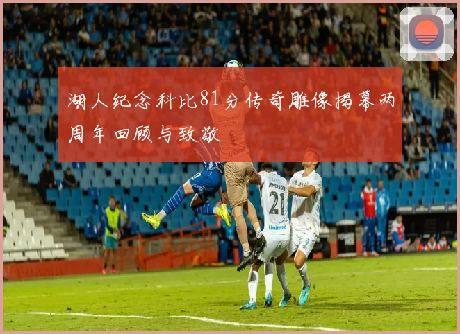 湖人纪念科比81分传奇雕像揭幕两周年回顾与致敬