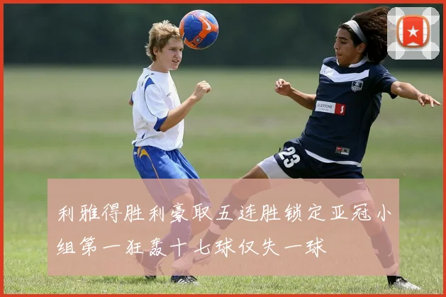 利雅得胜利豪取五连胜锁定亚冠小组第一狂轰十七球仅失一球