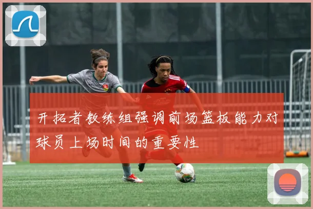 开拓者教练组强调前场篮板能力对球员上场时间的重要性