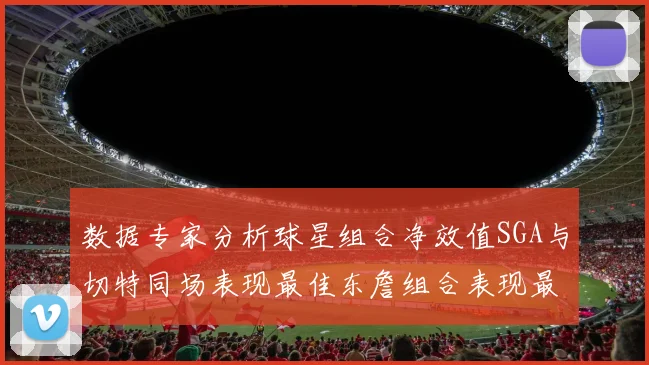 数据专家分析球星组合净效值SGA与切特同场表现最佳东詹组合表现最差