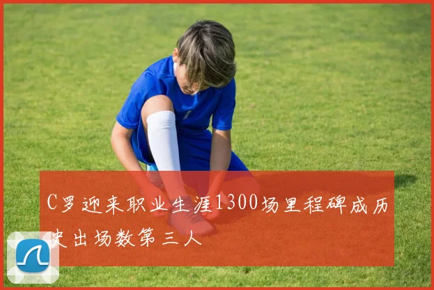 C罗迎来职业生涯1300场里程碑成历史出场数第三人