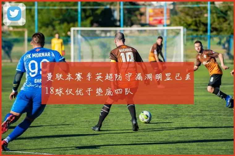 曼联本赛季英超防守漏洞明显已丢18球仅优于垫底四队