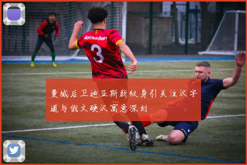 曼城后卫迪亚斯新纹身引关注汉字道与俄文硬汉寓意深刻