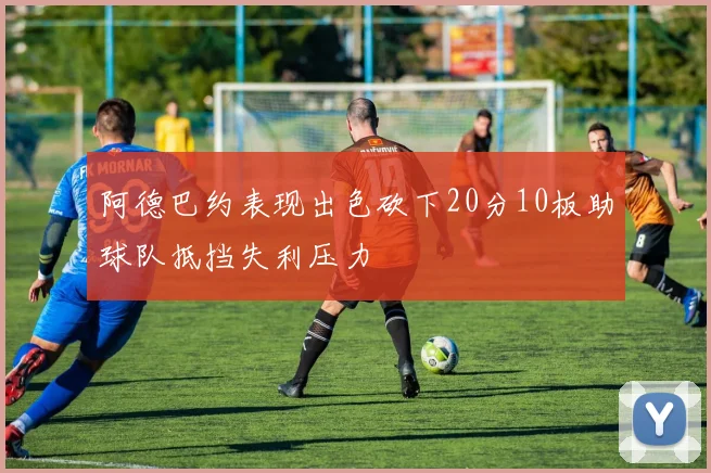 阿德巴约表现出色砍下20分10板助球队抵挡失利压力