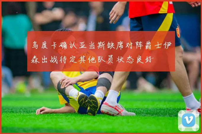 乌度卡确认亚当斯缺席对阵爵士伊森出战待定其他队员状态良好