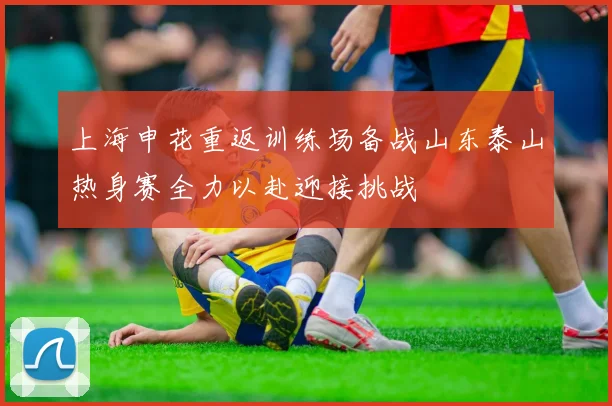 上海申花重返训练场备战山东泰山热身赛全力以赴迎接挑战