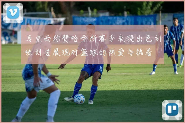 马克西称赞哈登新赛季表现出色训练刻苦展现对篮球的热爱与执着