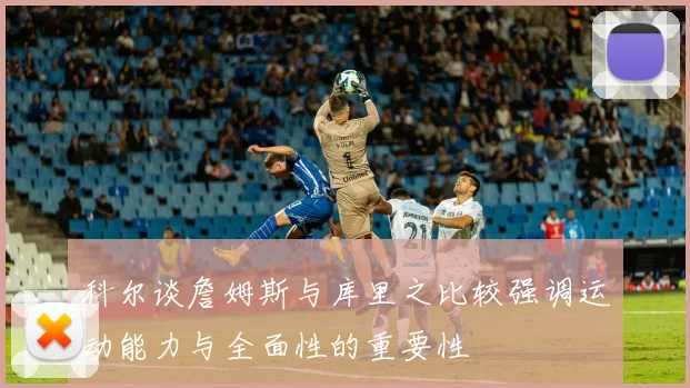 科尔谈詹姆斯与库里之比较强调运动能力与全面性的重要性