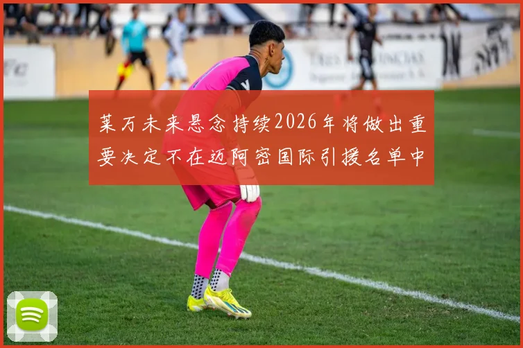 莱万未来悬念持续2026年将做出重要决定不在迈阿密国际引援名单中