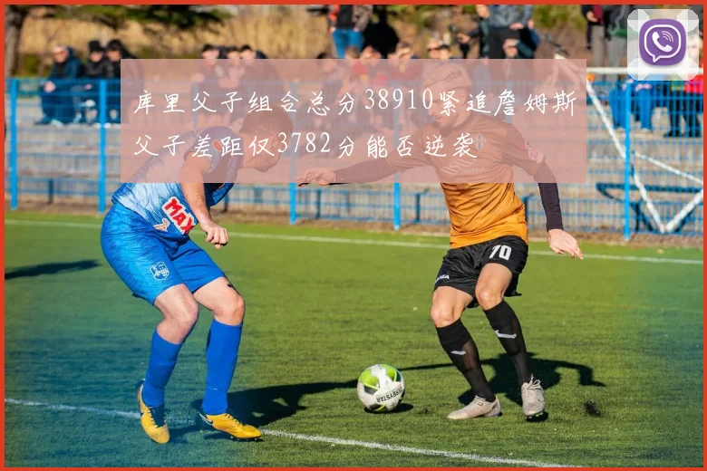 库里父子组合总分38910紧追詹姆斯父子差距仅3782分能否逆袭