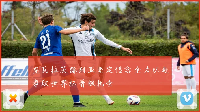克瓦拉茨赫利亚坚定信念全力以赴争取世界杯晋级机会
