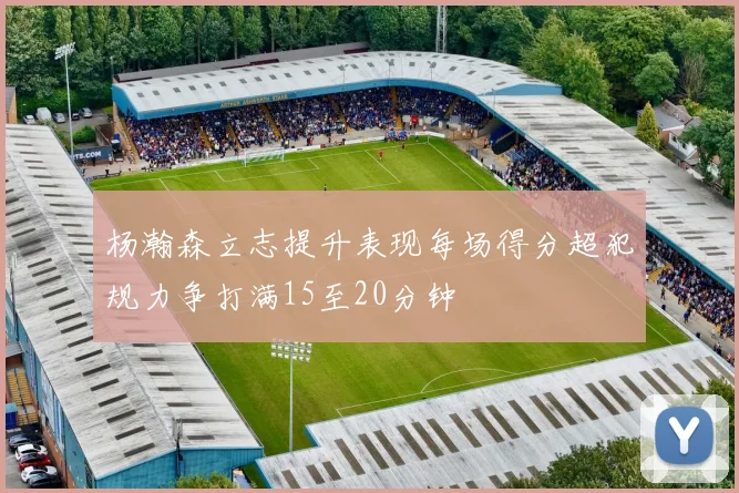 杨瀚森立志提升表现每场得分超犯规力争打满15至20分钟