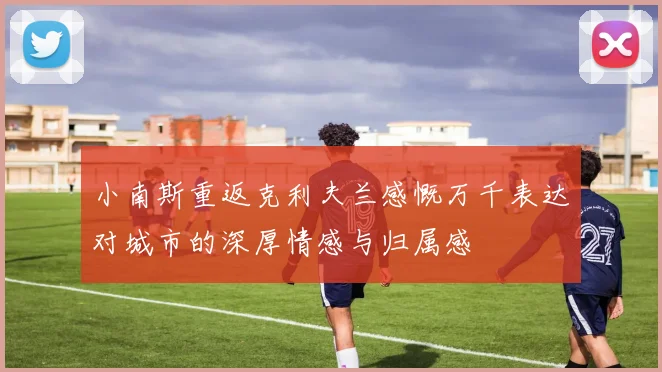 小南斯重返克利夫兰感慨万千表达对城市的深厚情感与归属感