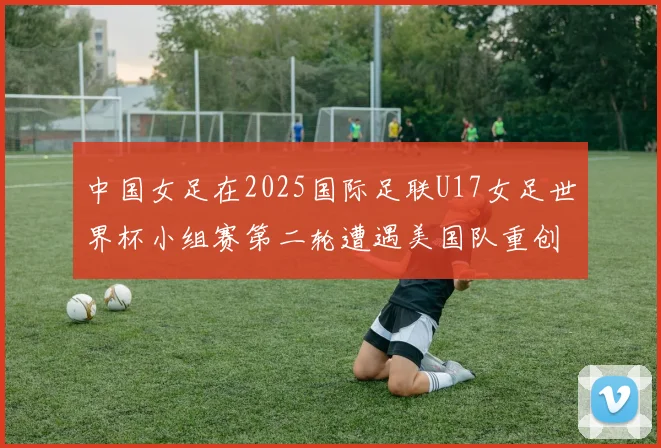中国女足在2025国际足联U17女足世界杯小组赛第二轮遭遇美国队重创以2比5落败