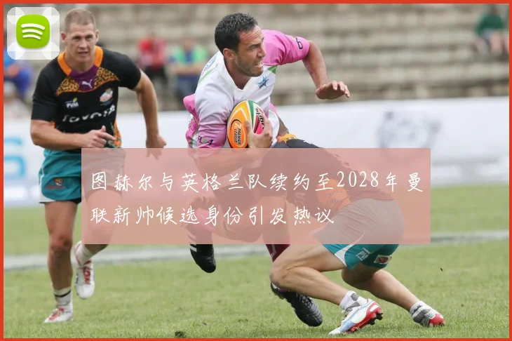图赫尔与英格兰队续约至2028年曼联新帅候选身份引发热议
