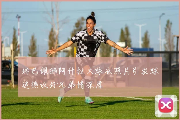 姆巴佩晒阿什拉夫球衣照片引发球迷热议好兄弟情深厚