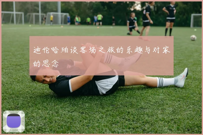 迪伦哈珀谈客场之旅的乐趣与对家的思念
