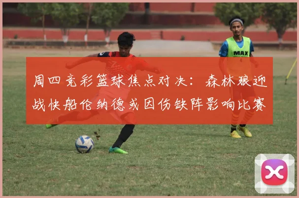周四竞彩篮球焦点对决：森林狼迎战快船伦纳德或因伤缺阵影响比赛走势