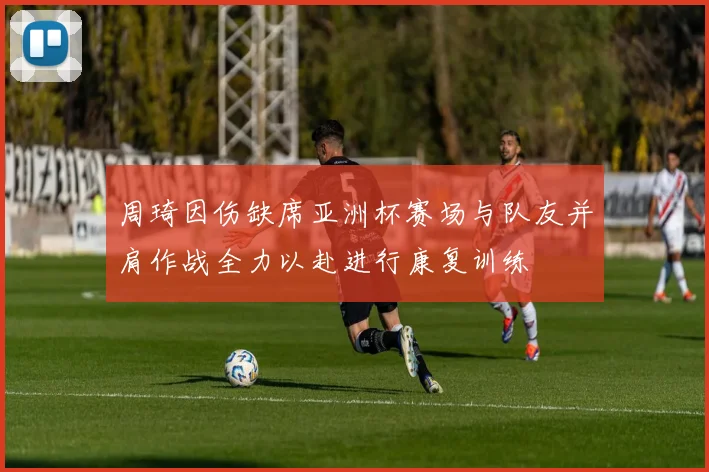 周琦因伤缺席亚洲杯赛场与队友并肩作战全力以赴进行康复训练