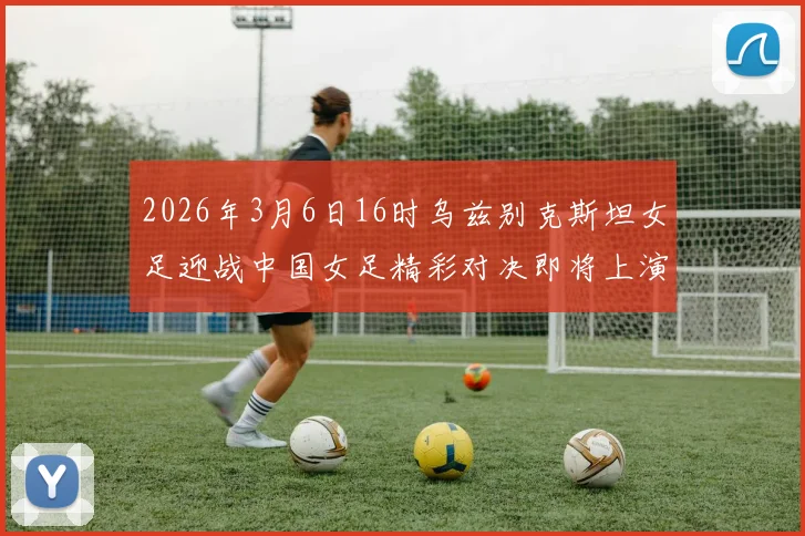 2026年3月6日16时乌兹别克斯坦女足迎战中国女足精彩对决即将上演