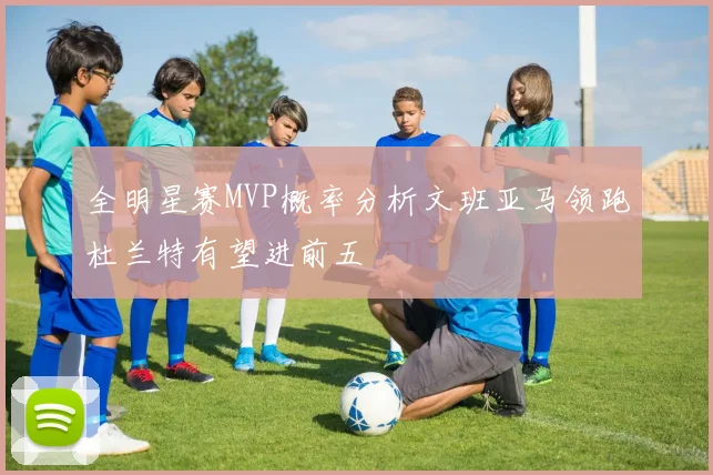 全明星赛MVP概率分析文班亚马领跑杜兰特有望进前五