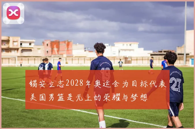 锡安立志2028年奥运会为目标代表美国男篮是无上的荣耀与梦想